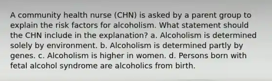 A community health nurse (CHN) is asked by a parent group to explain the risk factors for alcoholism. What statement should the CHN include in the explanation? a. Alcoholism is determined solely by environment. b. Alcoholism is determined partly by genes. c. Alcoholism is higher in women. d. Persons born with fetal alcohol syndrome are alcoholics from birth.