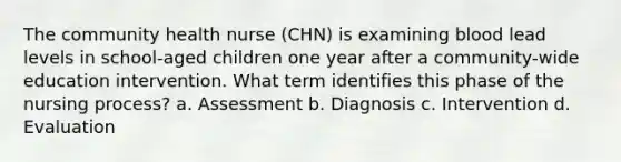 The community health nurse (CHN) is examining blood lead levels in school-aged children one year after a community-wide education intervention. What term identifies this phase of the nursing process? a. Assessment b. Diagnosis c. Intervention d. Evaluation