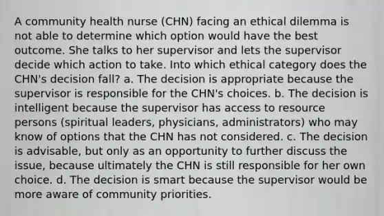 A community health nurse (CHN) facing an ethical dilemma is not able to determine which option would have the best outcome. She talks to her supervisor and lets the supervisor decide which action to take. Into which ethical category does the CHN's decision fall? a. The decision is appropriate because the supervisor is responsible for the CHN's choices. b. The decision is intelligent because the supervisor has access to resource persons (spiritual leaders, physicians, administrators) who may know of options that the CHN has not considered. c. The decision is advisable, but only as an opportunity to further discuss the issue, because ultimately the CHN is still responsible for her own choice. d. The decision is smart because the supervisor would be more aware of community priorities.