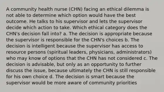 A community health nurse (CHN) facing an ethical dilemma is not able to determine which option would have the best outcome. He talks to his supervisor and lets the supervisor decide which action to take. Which ethical category does the CHN's decision fall into? a. The decision is appropriate because the supervisor is responsible for the CHN's choices b. The decision is intelligent because the supervisor has access to resource persons (spiritual leaders, physicians, administrators) who may know of options that the CHN has not considered c. The decision is advisable, but only as an opportunity to further discuss the issue, because ultimately the CHN is still responsible for his own choice d. The decision is smart because the supervisor would be more aware of community priorities