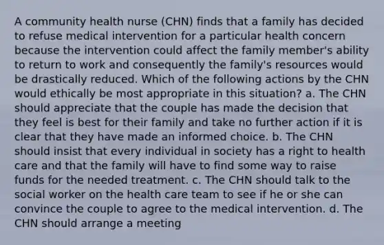 A community health nurse (CHN) finds that a family has decided to refuse medical intervention for a particular health concern because the intervention could affect the family member's ability to return to work and consequently the family's resources would be drastically reduced. Which of the following actions by the CHN would ethically be most appropriate in this situation? a. The CHN should appreciate that the couple has made the decision that they feel is best for their family and take no further action if it is clear that they have made an informed choice. b. The CHN should insist that every individual in society has a right to health care and that the family will have to find some way to raise funds for the needed treatment. c. The CHN should talk to the social worker on the health care team to see if he or she can convince the couple to agree to the medical intervention. d. The CHN should arrange a meeting