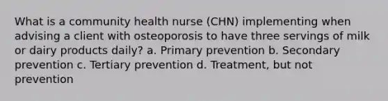 What is a community health nurse (CHN) implementing when advising a client with osteoporosis to have three servings of milk or dairy products daily? a. Primary prevention b. Secondary prevention c. Tertiary prevention d. Treatment, but not prevention