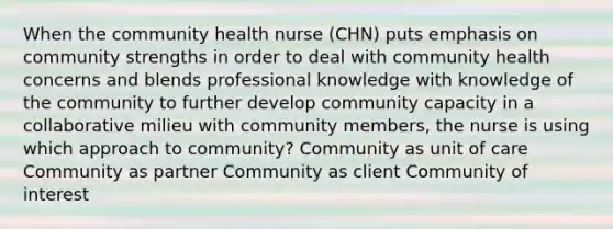 When the community health nurse (CHN) puts emphasis on community strengths in order to deal with community health concerns and blends professional knowledge with knowledge of the community to further develop community capacity in a collaborative milieu with community members, the nurse is using which approach to community? Community as unit of care Community as partner Community as client Community of interest