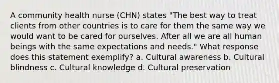 A community health nurse (CHN) states "The best way to treat clients from other countries is to care for them the same way we would want to be cared for ourselves. After all we are all human beings with the same expectations and needs." What response does this statement exemplify? a. Cultural awareness b. Cultural blindness c. Cultural knowledge d. Cultural preservation