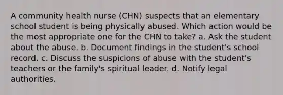 A community health nurse (CHN) suspects that an elementary school student is being physically abused. Which action would be the most appropriate one for the CHN to take? a. Ask the student about the abuse. b. Document findings in the student's school record. c. Discuss the suspicions of abuse with the student's teachers or the family's spiritual leader. d. Notify legal authorities.