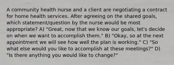 A community health nurse and a client are negotiating a contract for home health services. After agreeing on the shared goals, which statement/question by the nurse would be most appropriate? A) "Great, now that we know our goals, let's decide on when we want to accomplish them." B) "Okay, so at the next appointment we will see how well the plan is working." C) "So what else would you like to accomplish at these meetings?" D) "Is there anything you would like to change?"