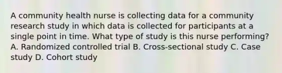 A community health nurse is collecting data for a community research study in which data is collected for participants at a single point in time. What type of study is this nurse performing? A. Randomized controlled trial B. Cross-sectional study C. Case study D. Cohort study