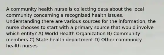 A community health nurse is collecting data about the local community concerning a recognized health issues. Understanding there are various sources for the information, the nurse chooses to start with a primary source that would involve which entity? A) World Health Organization B) Community members C) State health department D) Other community health nurses