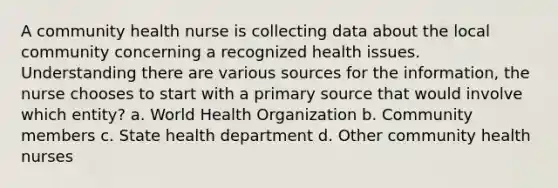 A community health nurse is collecting data about the local community concerning a recognized health issues. Understanding there are various sources for the information, the nurse chooses to start with a primary source that would involve which entity? a. World Health Organization b. Community members c. State health department d. Other community health nurses