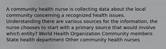 A community health nurse is collecting data about the local community concerning a recognized health issues. Understanding there are various sources for the information, the nurse chooses to start with a primary source that would involve which entity? World Health Organization Community members State health department Other community health nurses