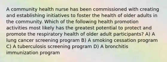 A community health nurse has been commissioned with creating and establishing initiatives to foster the health of older adults in the community. Which of the following health promotion activities most likely has the greatest potential to protect and promote the respiratory health of older adult participants? A) A lung cancer screening program B) A smoking cessation program C) A tuberculosis screening program D) A bronchitis immunization program