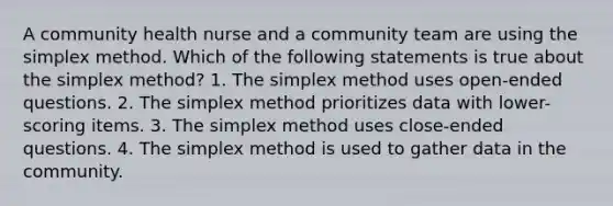 A community health nurse and a community team are using the simplex method. Which of the following statements is true about the simplex method? 1. The simplex method uses open-ended questions. 2. The simplex method prioritizes data with lower-scoring items. 3. The simplex method uses close-ended questions. 4. The simplex method is used to gather data in the community.