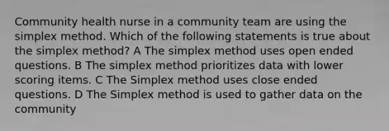 Community health nurse in a community team are using the simplex method. Which of the following statements is true about the simplex method? A The simplex method uses open ended questions. B The simplex method prioritizes data with lower scoring items. C The Simplex method uses close ended questions. D The Simplex method is used to gather data on the community