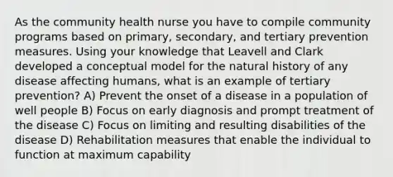 As the community health nurse you have to compile community programs based on primary, secondary, and tertiary prevention measures. Using your knowledge that Leavell and Clark developed a conceptual model for the natural history of any disease affecting humans, what is an example of tertiary prevention? A) Prevent the onset of a disease in a population of well people B) Focus on early diagnosis and prompt treatment of the disease C) Focus on limiting and resulting disabilities of the disease D) Rehabilitation measures that enable the individual to function at maximum capability