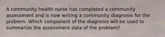 A community health nurse has completed a community assessment and is now writing a community diagnosis for the problem. Which component of the diagnosis will be used to summarize the assessment data of the problem?