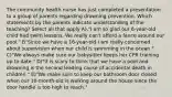 The community health nurse has just completed a presentation to a group of parents regarding drowning prevention. Which statements by the parents indicate understanding of the teaching? Select all that apply A)."I am so glad our 6-year-old child had swim lessons. We really can't afford a fence around our pool." B"Since we have a 16-year-old I am really concerned about supervision when our child is swimming in the ocean." C)"We always make sure our babysitter keeps her CPR training up to date." D)"It is scary to think that we have a pool and drowning is the second leading cause of accidental death in children." E)"We make sure to keep our bathroom door closed when our 10-month-old is walking around the house since the door handle is too high to reach."