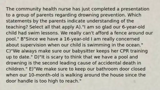 The community health nurse has just completed a presentation to a group of parents regarding drowning prevention. Which statements by the parents indicate understanding of the teaching? Select all that apply A)."I am so glad our 6-year-old child had swim lessons. We really can't afford a fence around our pool." B"Since we have a 16-year-old I am really concerned about supervision when our child is swimming in the ocean." C)"We always make sure our babysitter keeps her CPR training up to date." D)"It is scary to think that we have a pool and drowning is the second leading cause of accidental death in children." E)"We make sure to keep our bathroom door closed when our 10-month-old is walking around the house since the door handle is too high to reach."