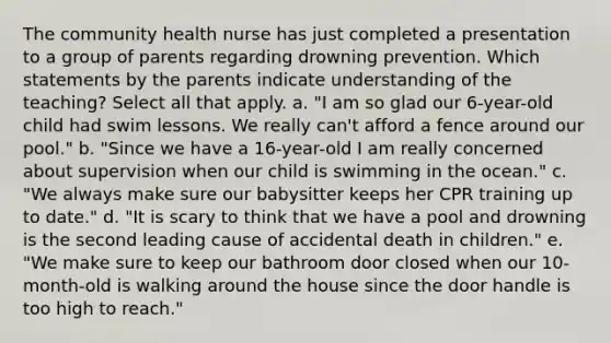 The community health nurse has just completed a presentation to a group of parents regarding drowning prevention. Which statements by the parents indicate understanding of the teaching? Select all that apply. a. "I am so glad our 6-year-old child had swim lessons. We really can't afford a fence around our pool." b. "Since we have a 16-year-old I am really concerned about supervision when our child is swimming in the ocean." c. "We always make sure our babysitter keeps her CPR training up to date." d. "It is scary to think that we have a pool and drowning is the second leading cause of accidental death in children." e. "We make sure to keep our bathroom door closed when our 10-month-old is walking around the house since the door handle is too high to reach."