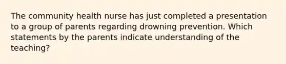 The community health nurse has just completed a presentation to a group of parents regarding drowning prevention. Which statements by the parents indicate understanding of the teaching?