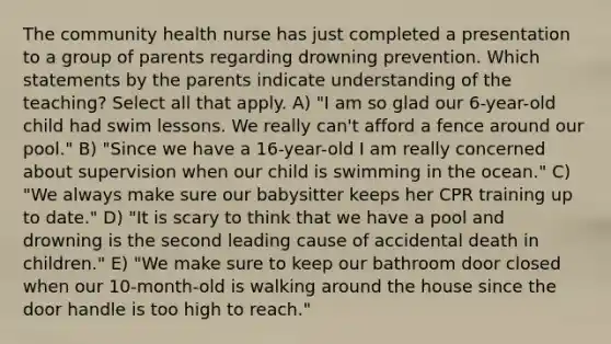 The community health nurse has just completed a presentation to a group of parents regarding drowning prevention. Which statements by the parents indicate understanding of the teaching? Select all that apply. A) "I am so glad our 6-year-old child had swim lessons. We really can't afford a fence around our pool." B) "Since we have a 16-year-old I am really concerned about supervision when our child is swimming in the ocean." C) "We always make sure our babysitter keeps her CPR training up to date." D) "It is scary to think that we have a pool and drowning is the second leading cause of accidental death in children." E) "We make sure to keep our bathroom door closed when our 10-month-old is walking around the house since the door handle is too high to reach."