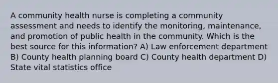 A community health nurse is completing a community assessment and needs to identify the monitoring, maintenance, and promotion of public health in the community. Which is the best source for this information? A) Law enforcement department B) County health planning board C) County health department D) State vital statistics office