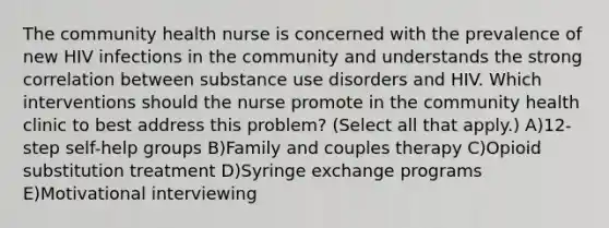 The community health nurse is concerned with the prevalence of new HIV infections in the community and understands the strong correlation between substance use disorders and HIV. Which interventions should the nurse promote in the community health clinic to best address this problem? (Select all that apply.) A)12-step self-help groups B)Family and couples therapy C)Opioid substitution treatment D)Syringe exchange programs E)Motivational interviewing