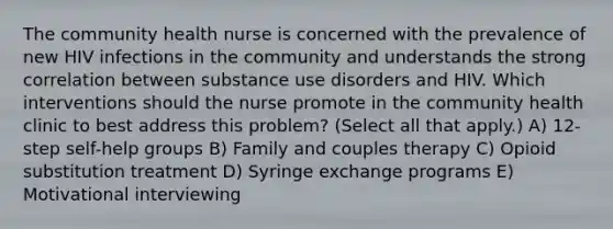 The community health nurse is concerned with the prevalence of new HIV infections in the community and understands the strong correlation between substance use disorders and HIV. Which interventions should the nurse promote in the community health clinic to best address this problem? (Select all that apply.) A) 12-step self-help groups B) Family and couples therapy C) Opioid substitution treatment D) Syringe exchange programs E) Motivational interviewing