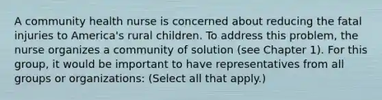 A community health nurse is concerned about reducing the fatal injuries to America's rural children. To address this problem, the nurse organizes a community of solution (see Chapter 1). For this group, it would be important to have representatives from all groups or organizations: (Select all that apply.)