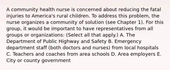 A community health nurse is concerned about reducing the fatal injuries to America's rural children. To address this problem, the nurse organizes a community of solution (see Chapter 1). For this group, it would be important to have representatives from all groups or organizations: (Select all that apply.) A. The Department of Public Highway and Safety B. Emergency department staff (both doctors and nurses) from local hospitals C. Teachers and coaches from area schools D. Area employers E. City or county government