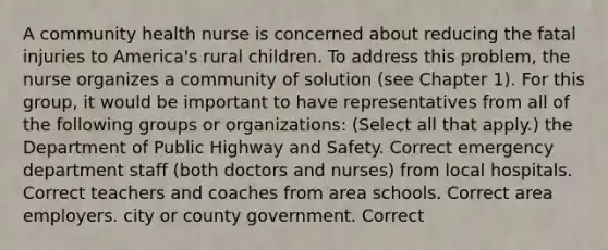 A community health nurse is concerned about reducing the fatal injuries to America's rural children. To address this problem, the nurse organizes a community of solution (see Chapter 1). For this group, it would be important to have representatives from all of the following groups or organizations: (Select all that apply.) the Department of Public Highway and Safety. Correct emergency department staff (both doctors and nurses) from local hospitals. Correct teachers and coaches from area schools. Correct area employers. city or county government. Correct