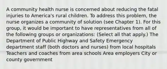 A community health nurse is concerned about reducing the fatal injuries to America's rural children. To address this problem, the nurse organizes a community of solution (see Chapter 1). For this group, it would be important to have representatives from all of the following groups or organizations: (Select all that apply.) The Department of Public Highway and Safety Emergency department staff (both doctors and nurses) from local hospitals Teachers and coaches from area schools Area employers City or county government