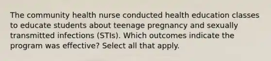 The community health nurse conducted health education classes to educate students about teenage pregnancy and sexually transmitted infections (STIs). Which outcomes indicate the program was effective? Select all that apply.​