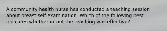 A community health nurse has conducted a teaching session about breast self-examination. Which of the following best indicates whether or not the teaching was effective?