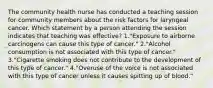 The community health nurse has conducted a teaching session for community members about the risk factors for laryngeal cancer. Which statement by a person attending the session indicates that teaching was effective? 1."Exposure to airborne carcinogens can cause this type of cancer." 2."Alcohol consumption is not associated with this type of cancer." 3."Cigarette smoking does not contribute to the development of this type of cancer." 4."Overuse of the voice is not associated with this type of cancer unless it causes spitting up of blood."