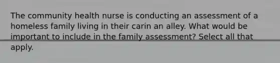 The community health nurse is conducting an assessment of a homeless family living in their carin an alley. What would be important to include in the family assessment? Select all that apply.