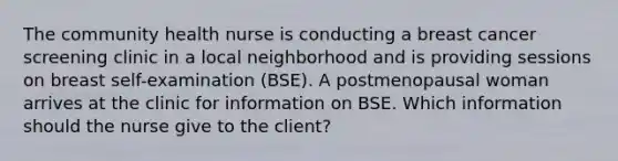 The community health nurse is conducting a breast cancer screening clinic in a local neighborhood and is providing sessions on breast self-examination (BSE). A postmenopausal woman arrives at the clinic for information on BSE. Which information should the nurse give to the client?