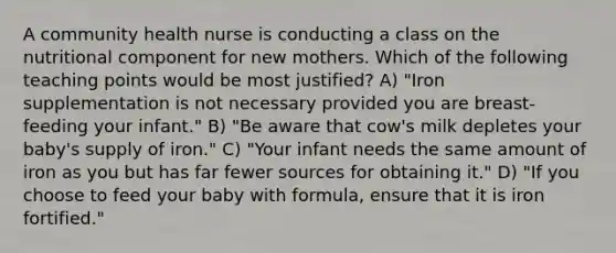 A community health nurse is conducting a class on the nutritional component for new mothers. Which of the following teaching points would be most justified? A) "Iron supplementation is not necessary provided you are breast-feeding your infant." B) "Be aware that cow's milk depletes your baby's supply of iron." C) "Your infant needs the same amount of iron as you but has far fewer sources for obtaining it." D) "If you choose to feed your baby with formula, ensure that it is iron fortified."