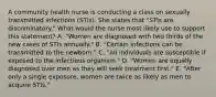 A community health nurse is conducting a class on sexually transmitted infections (STIs). She states that "STIs are discriminatory." What would the nurse most likely use to support this statement? A. "Women are diagnosed with two thirds of the new cases of STIs annually." B. "Certain infections can be transmitted to the newborn." C. "All individuals are susceptible if exposed to the infectious organism." D. "Women are equally diagnosed over men as they will seek treatment first." E. "After only a single exposure, women are twice as likely as men to acquire STIs."