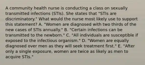 A community health nurse is conducting a class on sexually transmitted infections (STIs). She states that "STIs are discriminatory." What would the nurse most likely use to support this statement? A. "Women are diagnosed with two thirds of the new cases of STIs annually." B. "Certain infections can be transmitted to the newborn." C. "All individuals are susceptible if exposed to the infectious organism." D. "Women are equally diagnosed over men as they will seek treatment first." E. "After only a single exposure, women are twice as likely as men to acquire STIs."