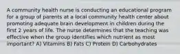 A community health nurse is conducting an educational program for a group of parents at a local community health center about promoting adequate brain development in children during the first 2 years of life. The nurse determines that the teaching was effective when the group identifies which nutrient as most important? A) Vitamins B) Fats C) Protein D) Carbohydrates