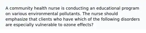 A community health nurse is conducting an educational program on various environmental pollutants. The nurse should emphasize that clients who have which of the following disorders are especially vulnerable to ozone effects?