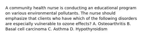 A community health nurse is conducting an educational program on various environmental pollutants. The nurse should emphasize that clients who have which of the following disorders are especially vulnerable to ozone effects? A. Osteoarthritis B. Basal cell carcinoma C. Asthma D. Hypothyroidism