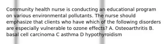 Community health nurse is conducting an educational program on various environmental pollutants. The nurse should emphasize that clients who have which of the following disorders are especially vulnerable to ozone effects? A. Osteoarthritis B. basal cell carcinoma C asthma D hypothyroidism