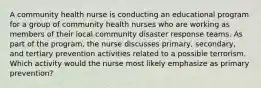 A community health nurse is conducting an educational program for a group of community health nurses who are working as members of their local community disaster response teams. As part of the program, the nurse discusses primary, secondary, and tertiary prevention activities related to a possible terrorism. Which activity would the nurse most likely emphasize as primary prevention?