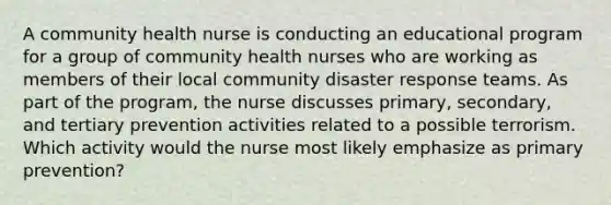 A community health nurse is conducting an educational program for a group of community health nurses who are working as members of their local community disaster response teams. As part of the program, the nurse discusses primary, secondary, and tertiary prevention activities related to a possible terrorism. Which activity would the nurse most likely emphasize as primary prevention?