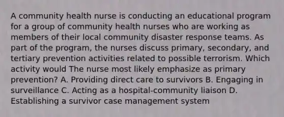 A community health nurse is conducting an educational program for a group of community health nurses who are working as members of their local community disaster response teams. As part of the program, the nurses discuss primary, secondary, and tertiary prevention activities related to possible terrorism. Which activity would The nurse most likely emphasize as primary prevention? A. Providing direct care to survivors B. Engaging in surveillance C. Acting as a hospital-community liaison D. Establishing a survivor case management system