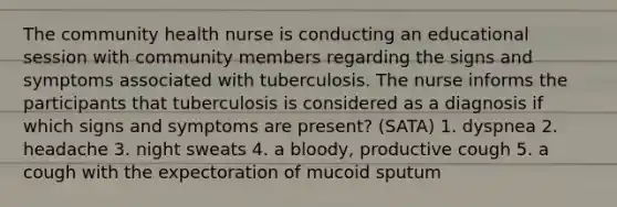 The community health nurse is conducting an educational session with community members regarding the signs and symptoms associated with tuberculosis. The nurse informs the participants that tuberculosis is considered as a diagnosis if which signs and symptoms are present? (SATA) 1. dyspnea 2. headache 3. night sweats 4. a bloody, productive cough 5. a cough with the expectoration of mucoid sputum