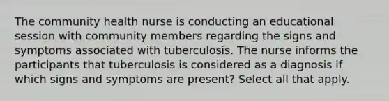 The community health nurse is conducting an educational session with community members regarding the signs and symptoms associated with tuberculosis. The nurse informs the participants that tuberculosis is considered as a diagnosis if which signs and symptoms are present? Select all that apply.