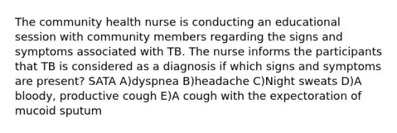 The community health nurse is conducting an educational session with community members regarding the signs and symptoms associated with TB. The nurse informs the participants that TB is considered as a diagnosis if which signs and symptoms are present? SATA A)dyspnea B)headache C)Night sweats D)A bloody, productive cough E)A cough with the expectoration of mucoid sputum