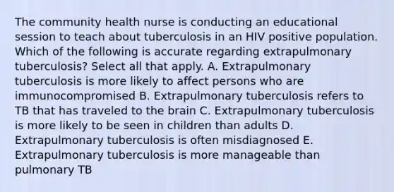 The community health nurse is conducting an educational session to teach about tuberculosis in an HIV positive population. Which of the following is accurate regarding extrapulmonary tuberculosis? Select all that apply. A. Extrapulmonary tuberculosis is more likely to affect persons who are immunocompromised B. Extrapulmonary tuberculosis refers to TB that has traveled to the brain C. Extrapulmonary tuberculosis is more likely to be seen in children than adults D. Extrapulmonary tuberculosis is often misdiagnosed E. Extrapulmonary tuberculosis is more manageable than pulmonary TB